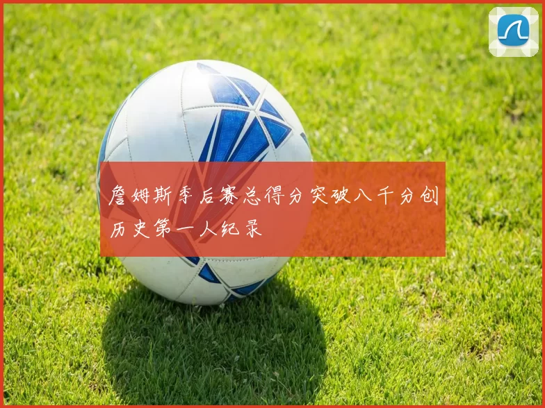 詹姆斯季后赛总得分突破八千分创历史第一人纪录