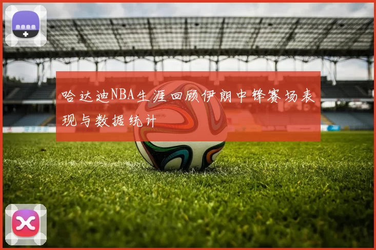 哈达迪NBA生涯回顾伊朗中锋赛场表现与数据统计