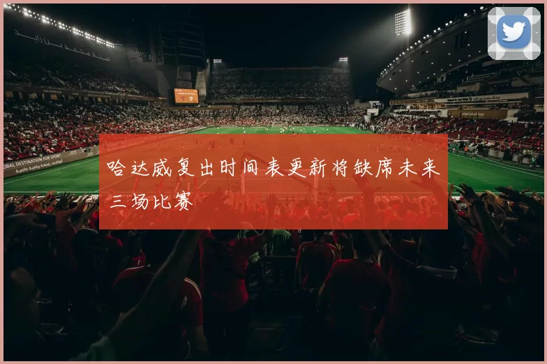 哈达威复出时间表更新将缺席未来三场比赛