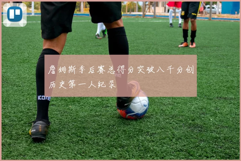 詹姆斯季后赛总得分突破八千分创历史第一人纪录