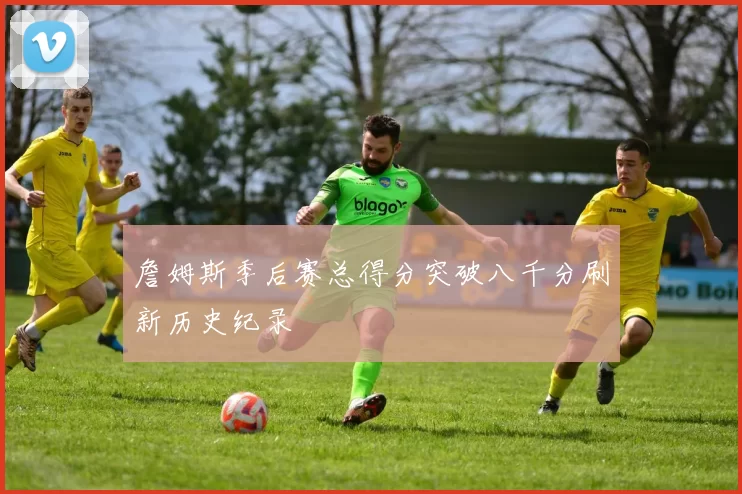 詹姆斯季后赛总得分突破八千分刷新历史纪录