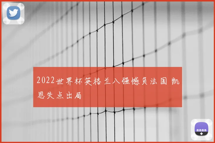 2022世界杯英格兰八强憾负法国 凯恩失点出局