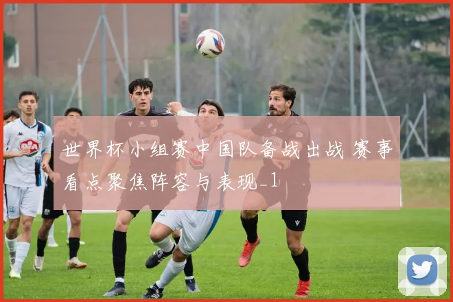 世界杯小组赛中国队备战出战 赛事看点聚焦阵容与表现_1