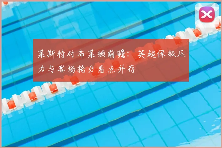 莱斯特对布莱顿前瞻：英超保级压力与客场抢分看点并存