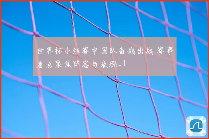 世界杯小组赛中国队备战出战 赛事看点聚焦阵容与表现_1