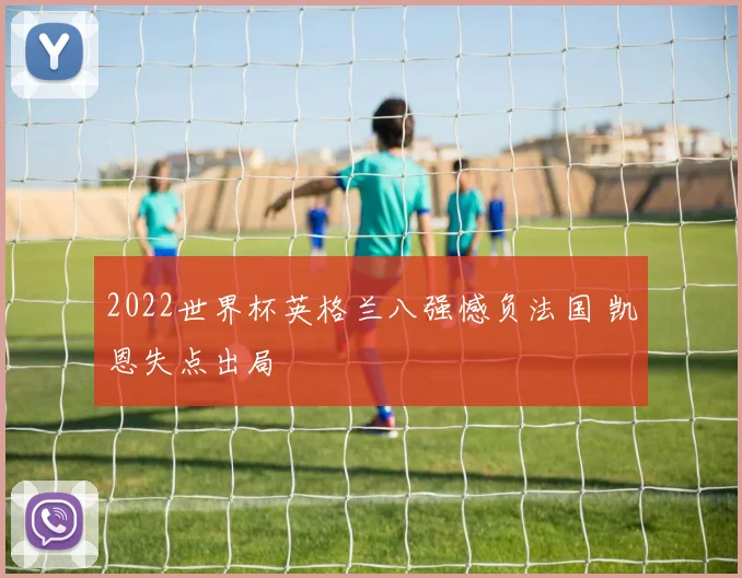 2022世界杯英格兰八强憾负法国 凯恩失点出局