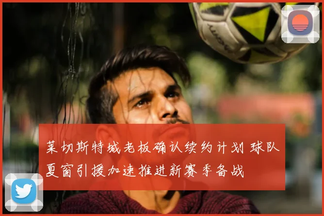 莱切斯特城老板确认续约计划 球队夏窗引援加速推进新赛季备战