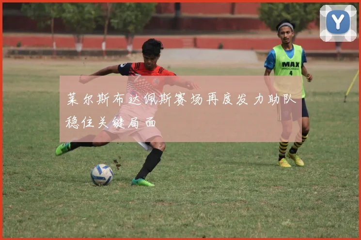 莱尔斯布达佩斯赛场再度发力助队稳住关键局面
